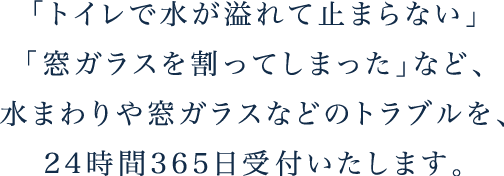 「トイレで水が溢れて止まらない」「窓ガラスを割ってしまった」など、水まわりや窓ガラスなどのトラブルを、24時間365日受付いたします。