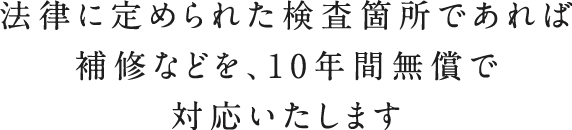法律に定められた検査箇所であれば補修などを、10年間無償で対応いたします