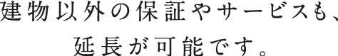 建物以外の保証やサービスも、延長が可能です。